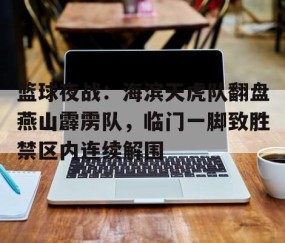 九游网页版入口 -包含篮球夜战：海滨天虎队翻盘燕山霹雳队，临门一脚致胜禁区内连续解围的词条
