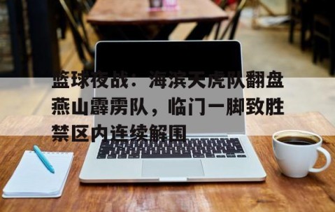 九游网页版入口 -包含篮球夜战：海滨天虎队翻盘燕山霹雳队，临门一脚致胜禁区内连续解围的词条